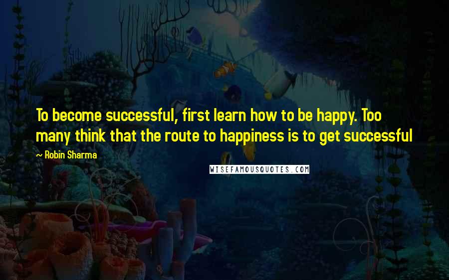 Robin Sharma quotes: To become successful, first learn how to be happy. Too many think that the route to happiness is to get successful