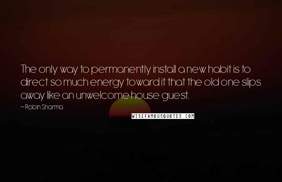Robin Sharma quotes: The only way to permanently install a new habit is to direct so much energy toward it that the old one slips away like an unwelcome house guest.