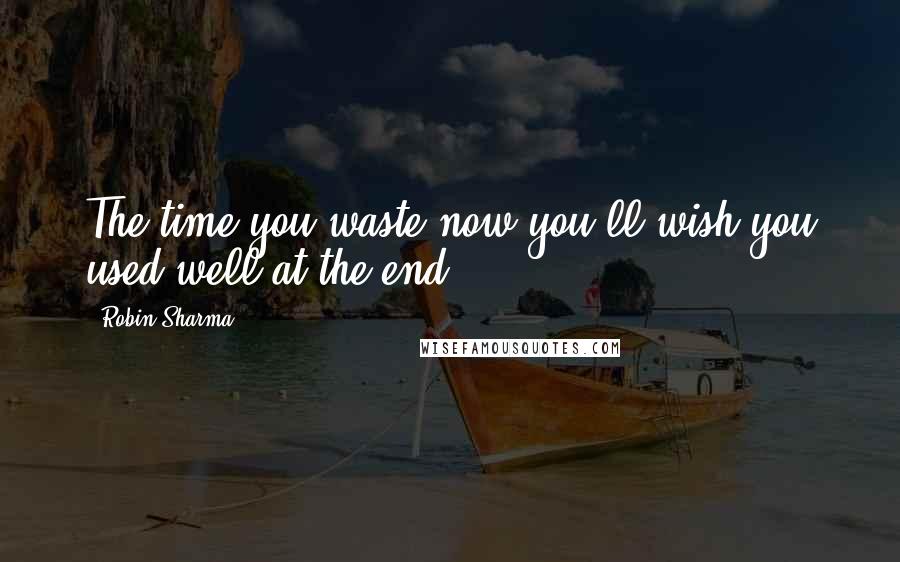Robin Sharma quotes: The time you waste now you'll wish you used well at the end.