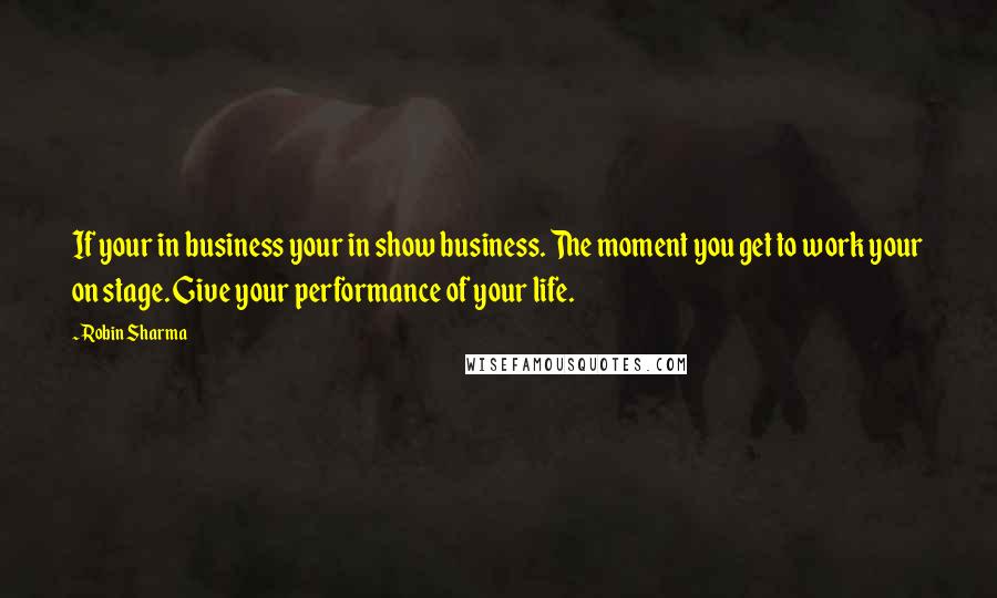 Robin Sharma quotes: If your in business your in show business. The moment you get to work your on stage. Give your performance of your life.