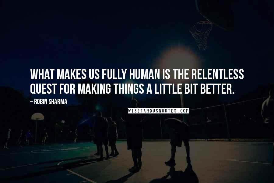 Robin Sharma quotes: What makes us fully human is the relentless quest for making things a little bit better.