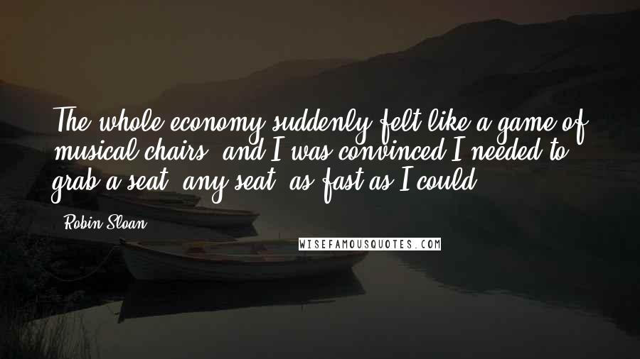 Robin Sloan quotes: The whole economy suddenly felt like a game of musical chairs, and I was convinced I needed to grab a seat, any seat, as fast as I could.