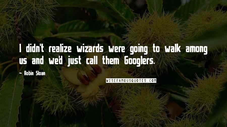 Robin Sloan quotes: I didn't realize wizards were going to walk among us and we'd just call them Googlers.