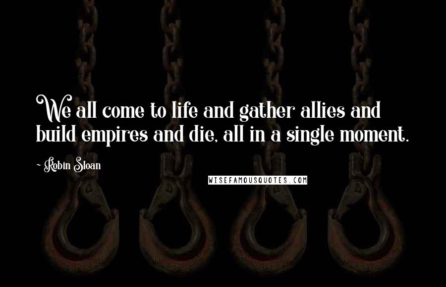 Robin Sloan quotes: We all come to life and gather allies and build empires and die, all in a single moment.