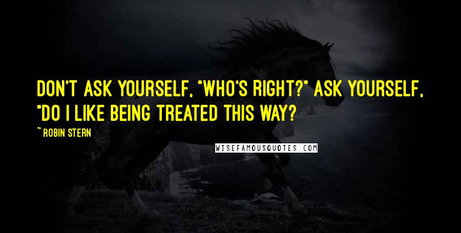 Robin Stern quotes: Don't ask yourself, "Who's Right?" Ask yourself, "Do I like being treated this way? Robin Stern quotes: Don't ask yourself, "Who's Right?" Ask yourself, "Do I like being treated this way?