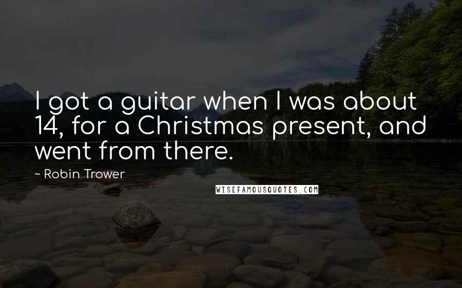 Robin Trower quotes: I got a guitar when I was about 14, for a Christmas present, and went from there.