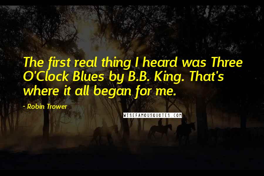 Robin Trower quotes: The first real thing I heard was Three O'Clock Blues by B.B. King. That's where it all began for me.