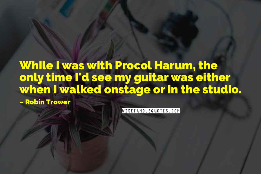 Robin Trower quotes: While I was with Procol Harum, the only time I'd see my guitar was either when I walked onstage or in the studio.