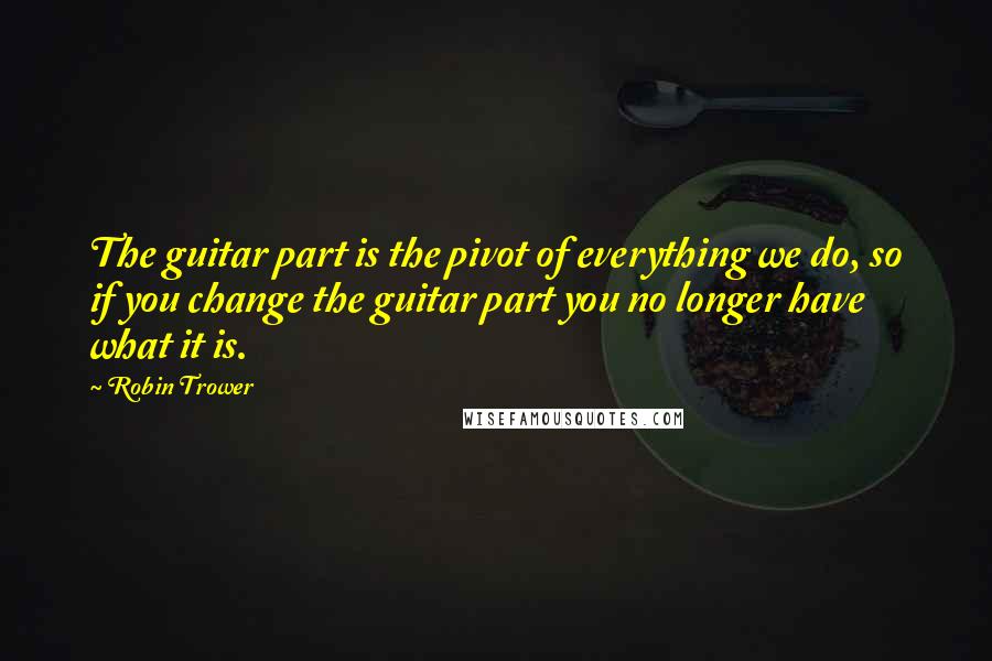 Robin Trower quotes: The guitar part is the pivot of everything we do, so if you change the guitar part you no longer have what it is.