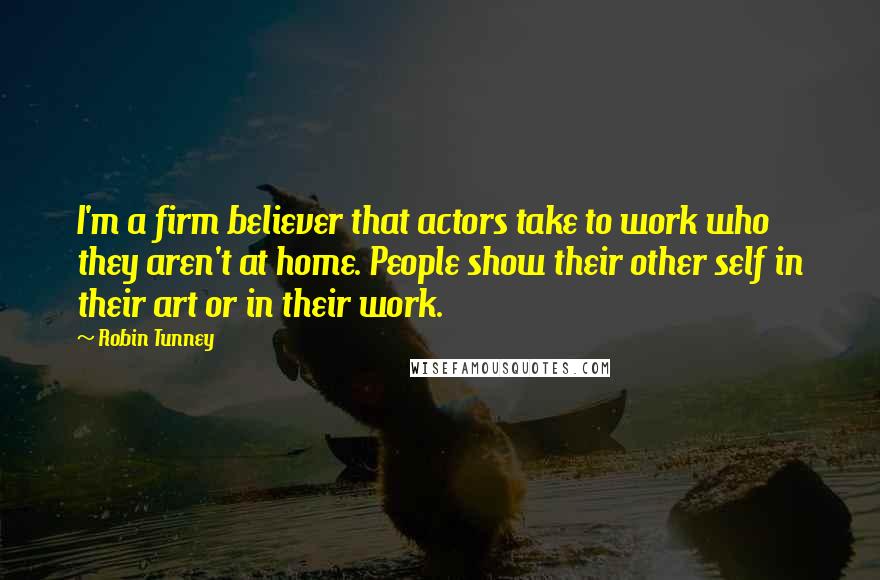 Robin Tunney quotes: I'm a firm believer that actors take to work who they aren't at home. People show their other self in their art or in their work. Robin Tunney quotes: I'm a firm believer that actors take to work who they aren't at home. People show their other self in their art or in their work.