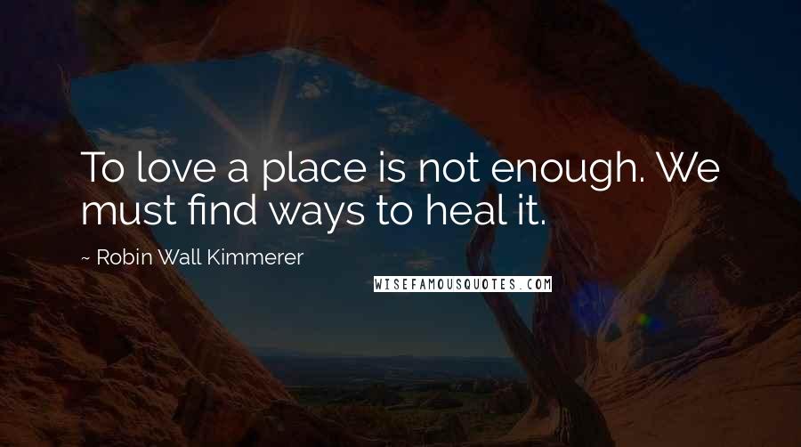 Robin Wall Kimmerer quotes: To love a place is not enough. We must find ways to heal it.