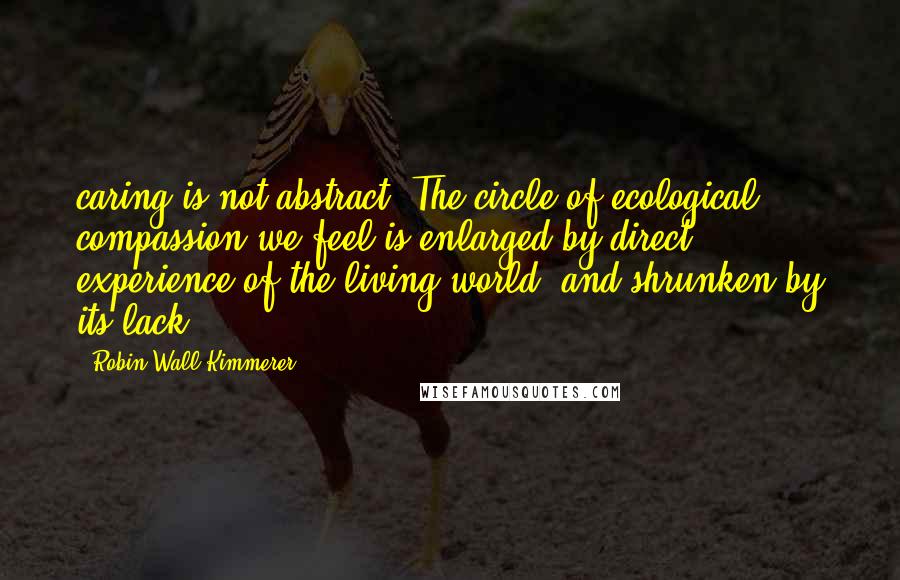 Robin Wall Kimmerer quotes: caring is not abstract. The circle of ecological compassion we feel is enlarged by direct experience of the living world, and shrunken by its lack.