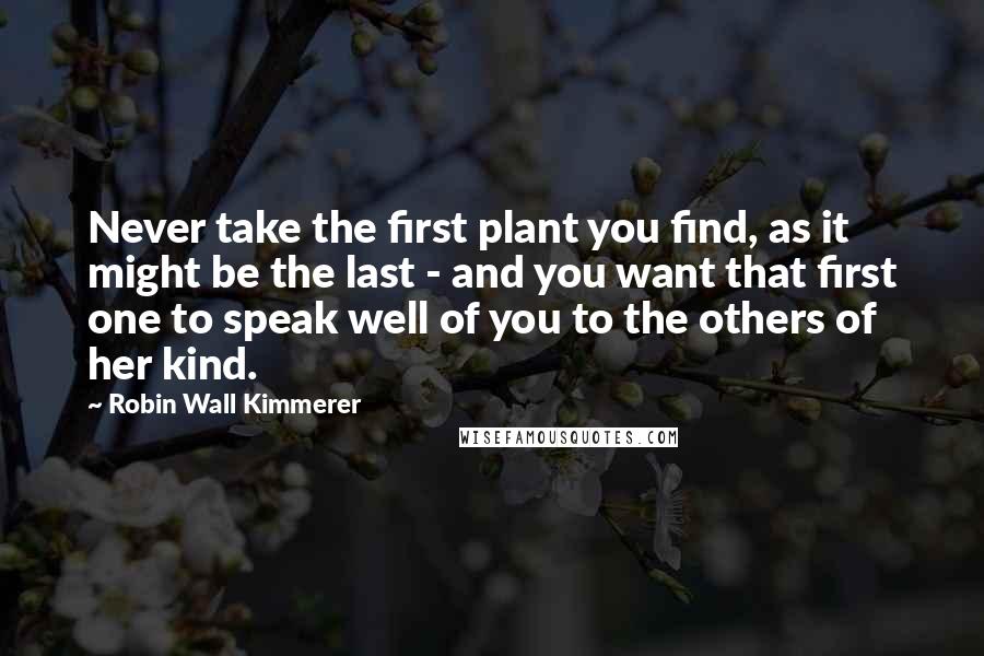 Robin Wall Kimmerer quotes: Never take the first plant you find, as it might be the last - and you want that first one to speak well of you to the others of her