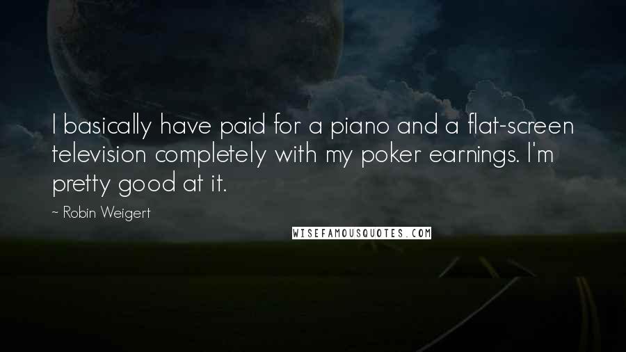Robin Weigert quotes: I basically have paid for a piano and a flat-screen television completely with my poker earnings. I'm pretty good at it.