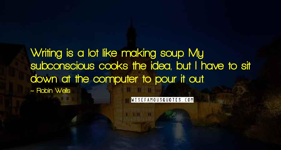 Robin Wells quotes: Writing is a lot like making soup. My subconscious cooks the idea, but I have to sit down at the computer to pour it out.