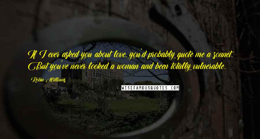 Robin Williams quotes: If I ever asked you about love, you'd probably quote me a sonnet. But you've never looked a woman and been totally vulnerable. Robin Williams quotes: If I ever asked you about love, you'd probably quote me a sonnet. But you've never looked a woman and been totally vulnerable.