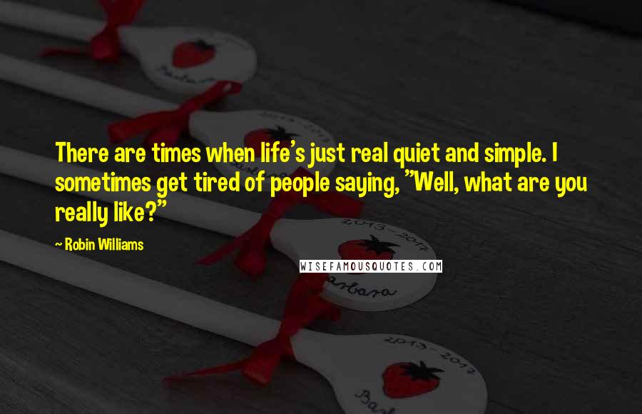 Robin Williams quotes: There are times when life's just real quiet and simple. I sometimes get tired of people saying, "Well, what are you really like?" Robin Williams quotes: There are times when life's just real quiet and simple. I sometimes get tired of people saying, "Well, what are you really like?"