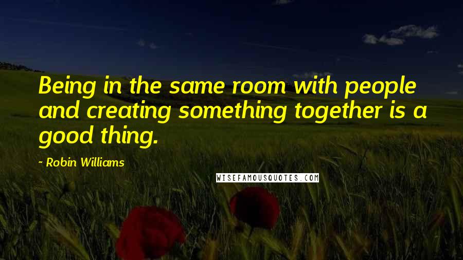 Robin Williams quotes: Being in the same room with people and creating something together is a good thing.