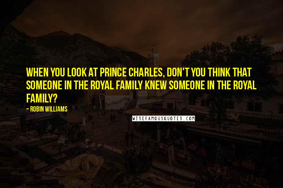 Robin Williams quotes: When you look at Prince Charles, don't you think that someone in the Royal family knew someone in the Royal family?