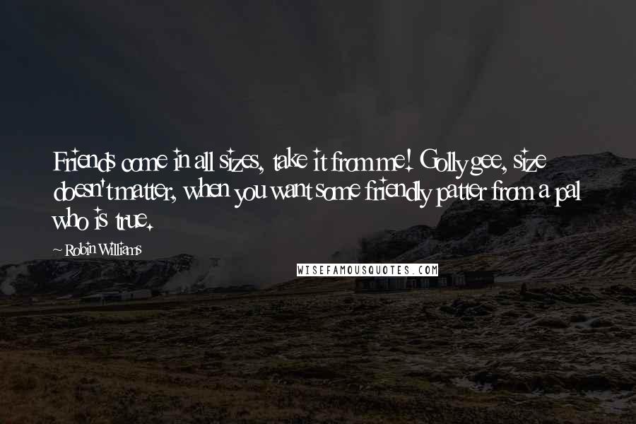 Robin Williams quotes: Friends come in all sizes, take it from me! Golly gee, size doesn't matter, when you want some friendly patter from a pal who is true. Robin Williams quotes: Friends come in all sizes, take it from me! Golly gee, size doesn't matter, when you want some friendly patter from a pal who is true.