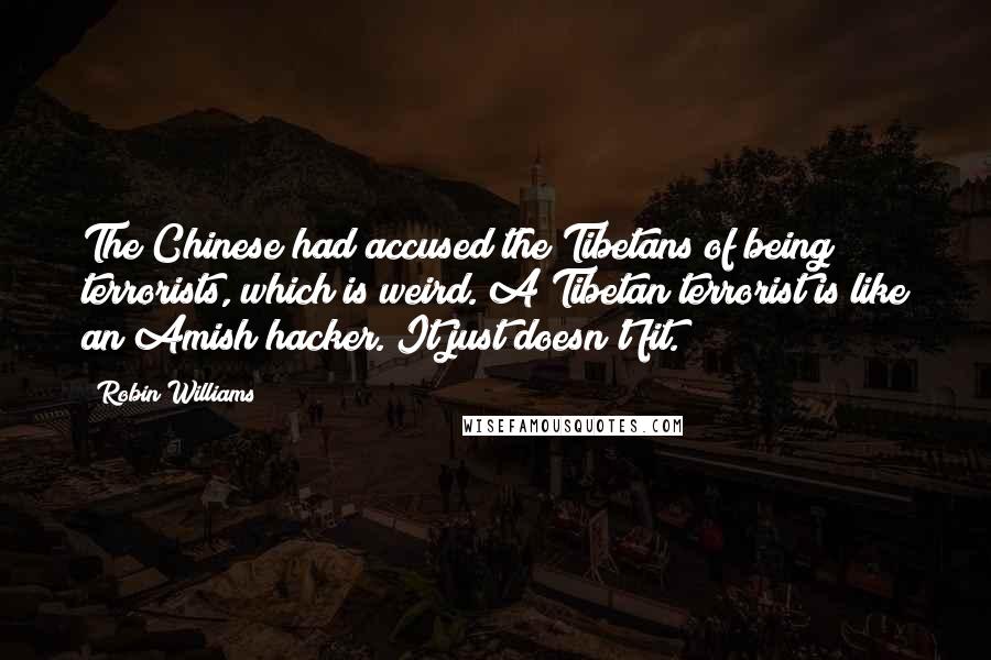 Robin Williams quotes: The Chinese had accused the Tibetans of being terrorists, which is weird. A Tibetan terrorist is like an Amish hacker. It just doesn't fit. Robin Williams quotes: The Chinese had accused the Tibetans of being terrorists, which is weird. A Tibetan terrorist is like an Amish hacker. It just doesn't fit.