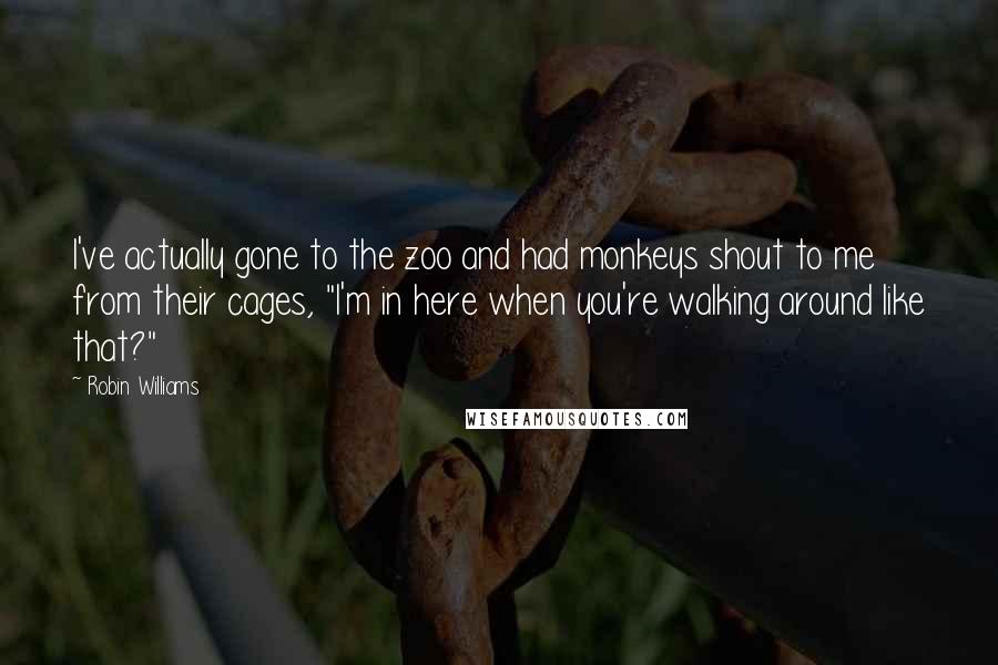 Robin Williams quotes: I've actually gone to the zoo and had monkeys shout to me from their cages, "I'm in here when you're walking around like that?" Robin Williams quotes: I've actually gone to the zoo and had monkeys shout to me from their cages, "I'm in here when you're walking around like that?"