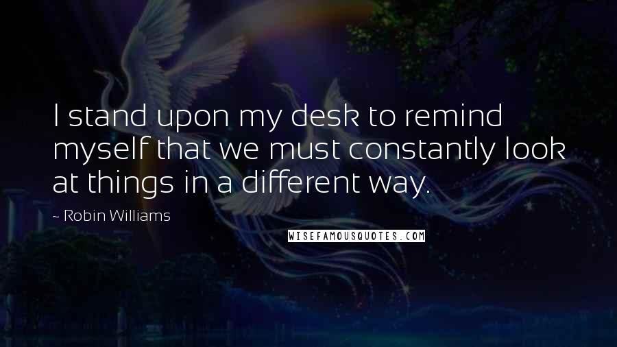 Robin Williams quotes: I stand upon my desk to remind myself that we must constantly look at things in a different way.