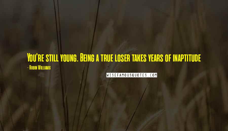 Robin Williams quotes: You're still young. Being a true loser takes years of inaptitude