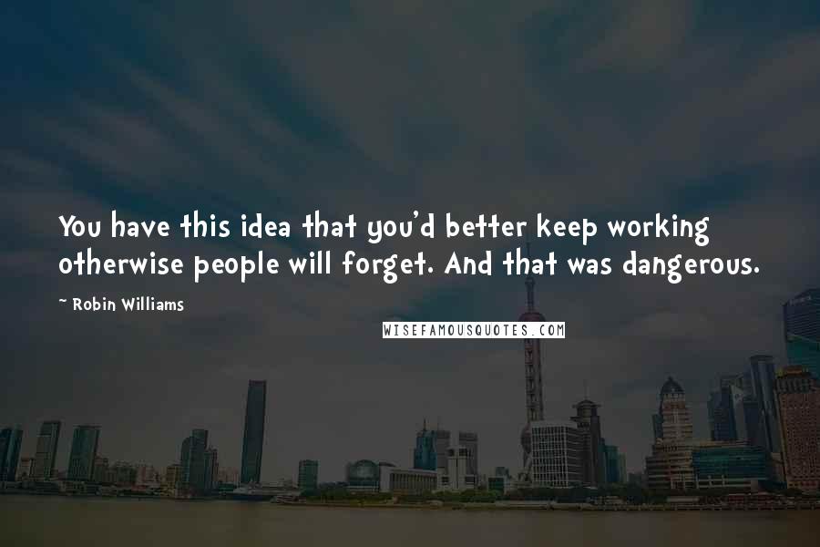 Robin Williams quotes: You have this idea that you'd better keep working otherwise people will forget. And that was dangerous. Robin Williams quotes: You have this idea that you'd better keep working otherwise people will forget. And that was dangerous.