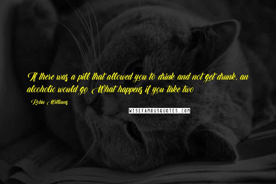 Robin Williams quotes: If there was a pill that allowed you to drink and not get drunk, an alcoholic would go What happens if you take two?