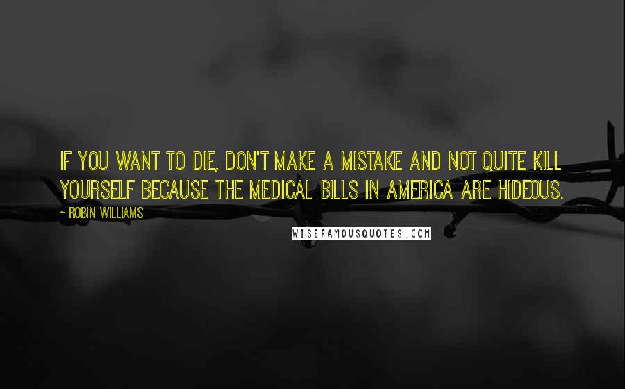Robin Williams quotes: If you want to die, don't make a mistake and not quite kill yourself because the medical bills in America are hideous. Robin Williams quotes: If you want to die, don't make a mistake and not quite kill yourself because the medical bills in America are hideous.