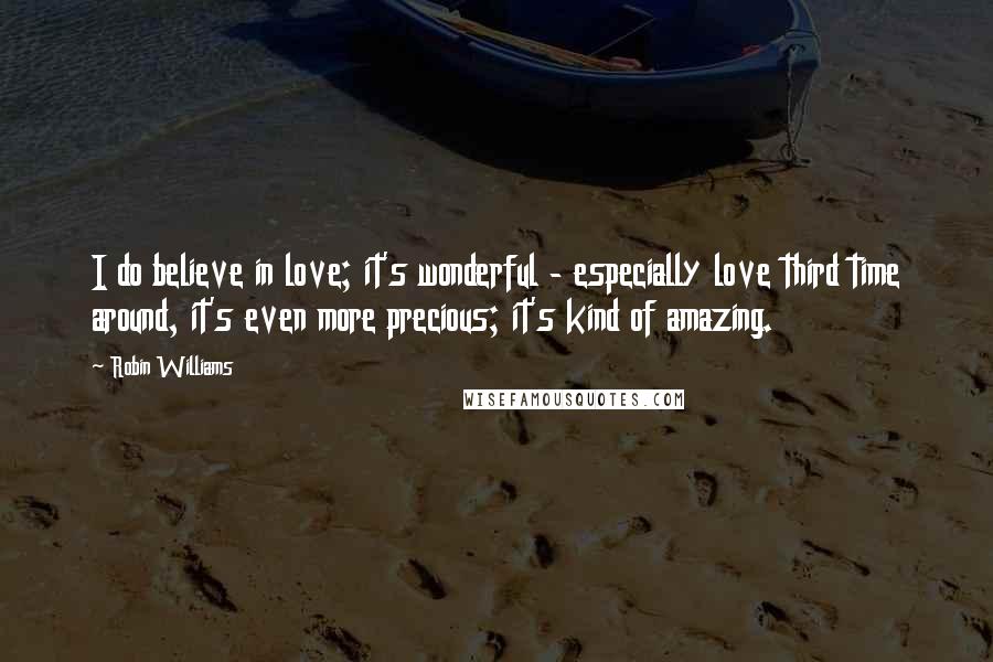 Robin Williams quotes: I do believe in love; it's wonderful - especially love third time around, it's even more precious; it's kind of amazing. Robin Williams quotes: I do believe in love; it's wonderful - especially love third time around, it's even more precious; it's kind of amazing.