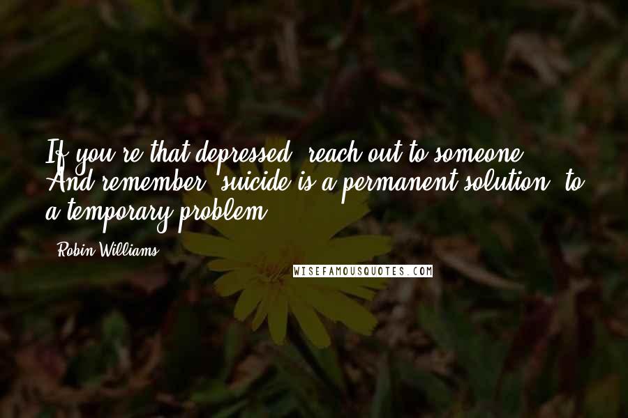 Robin Williams quotes: If you're that depressed, reach out to someone. And remember, suicide is a permanent solution, to a temporary problem. Robin Williams quotes: If you're that depressed, reach out to someone. And remember, suicide is a permanent solution, to a temporary problem.