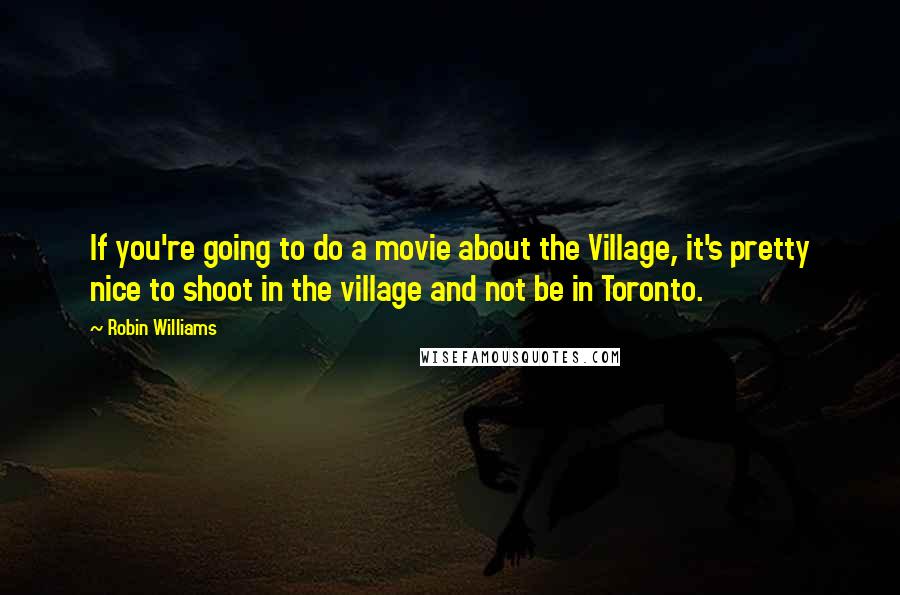 Robin Williams quotes: If you're going to do a movie about the Village, it's pretty nice to shoot in the village and not be in Toronto. Robin Williams quotes: If you're going to do a movie about the Village, it's pretty nice to shoot in the village and not be in Toronto.