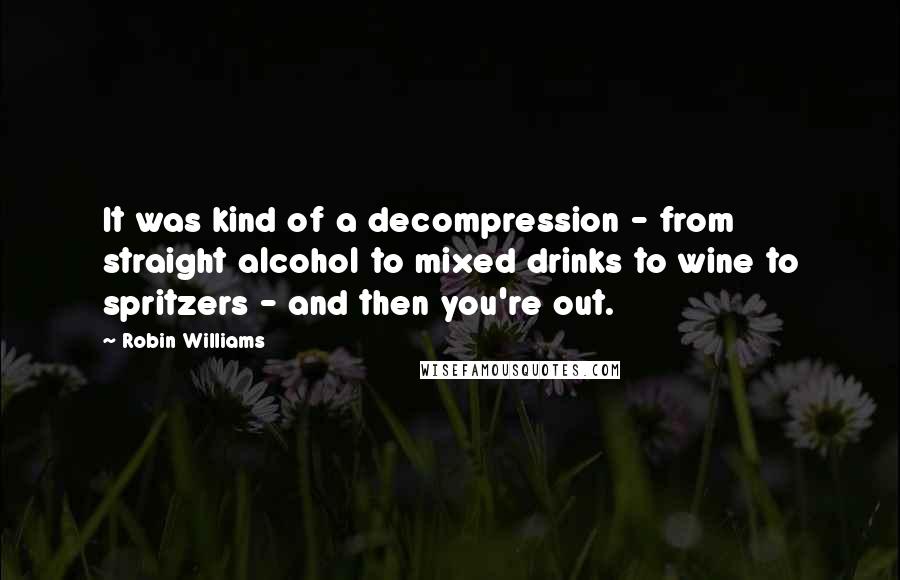 Robin Williams quotes: It was kind of a decompression - from straight alcohol to mixed drinks to wine to spritzers - and then you're out. Robin Williams quotes: It was kind of a decompression - from straight alcohol to mixed drinks to wine to spritzers - and then you're out.