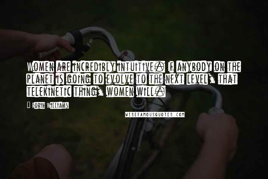Robin Williams quotes: Women are incredibly intuitive. If anybody on the planet is going to evolve to the next level, that telekinetic thing, women will.