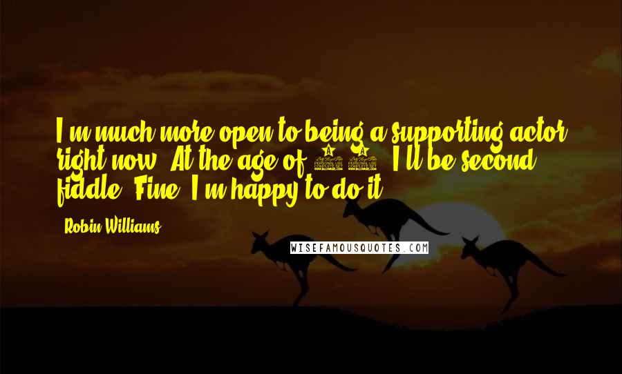 Robin Williams quotes: I'm much more open to being a supporting actor right now. At the age of 60, I'll be second fiddle. Fine. I'm happy to do it. Robin Williams quotes: I'm much more open to being a supporting actor right now. At the age of 60, I'll be second fiddle. Fine. I'm happy to do it.