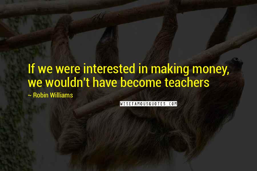 Robin Williams quotes: If we were interested in making money, we wouldn't have become teachers