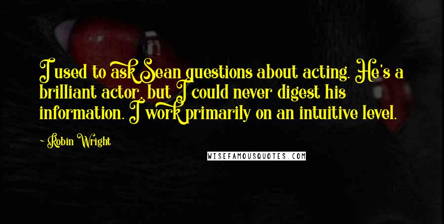 Robin Wright quotes: I used to ask Sean questions about acting. He's a brilliant actor, but I could never digest his information. I work primarily on an intuitive level.