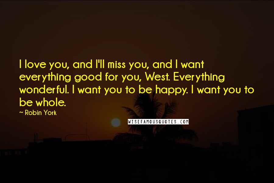 Robin York quotes: I love you, and I'll miss you, and I want everything good for you, West. Everything wonderful. I want you to be happy. I want you to be whole. Robin York quotes: I love you, and I'll miss you, and I want everything good for you, West. Everything wonderful. I want you to be happy. I want you to be whole.