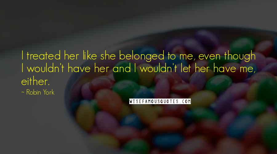 Robin York quotes: I treated her like she belonged to me, even though I wouldn't have her and I wouldn't let her have me, either. Robin York quotes: I treated her like she belonged to me, even though I wouldn't have her and I wouldn't let her have me, either.