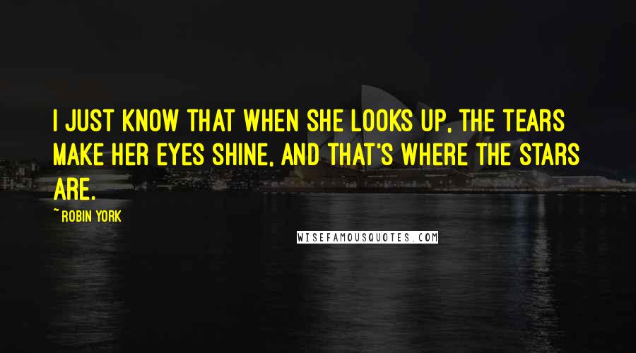 Robin York quotes: I just know that when she looks up, the tears make her eyes shine, and that's where the stars are. Robin York quotes: I just know that when she looks up, the tears make her eyes shine, and that's where the stars are.