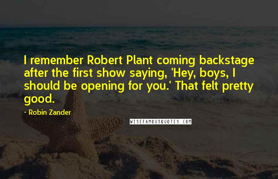 Robin Zander quotes: I remember Robert Plant coming backstage after the first show saying, 'Hey, boys, I should be opening for you.' That felt pretty good.