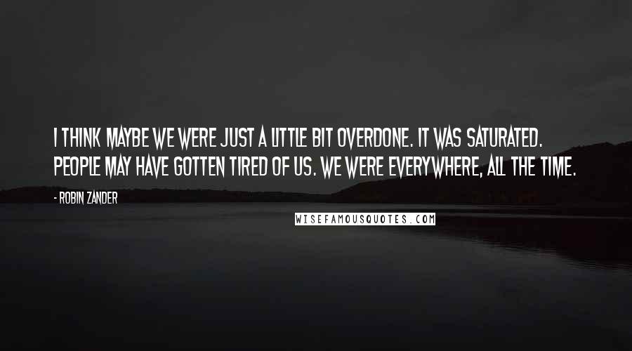 Robin Zander quotes: I think maybe we were just a little bit overdone. It was saturated. People may have gotten tired of us. We were everywhere, all the time.
