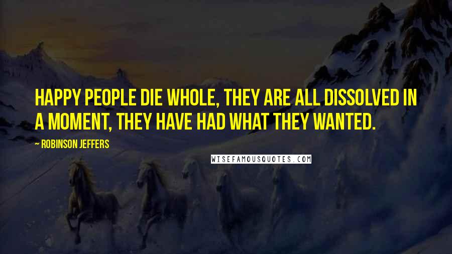 Robinson Jeffers quotes: Happy people die whole, they are all dissolved in a moment, they have had what they wanted.