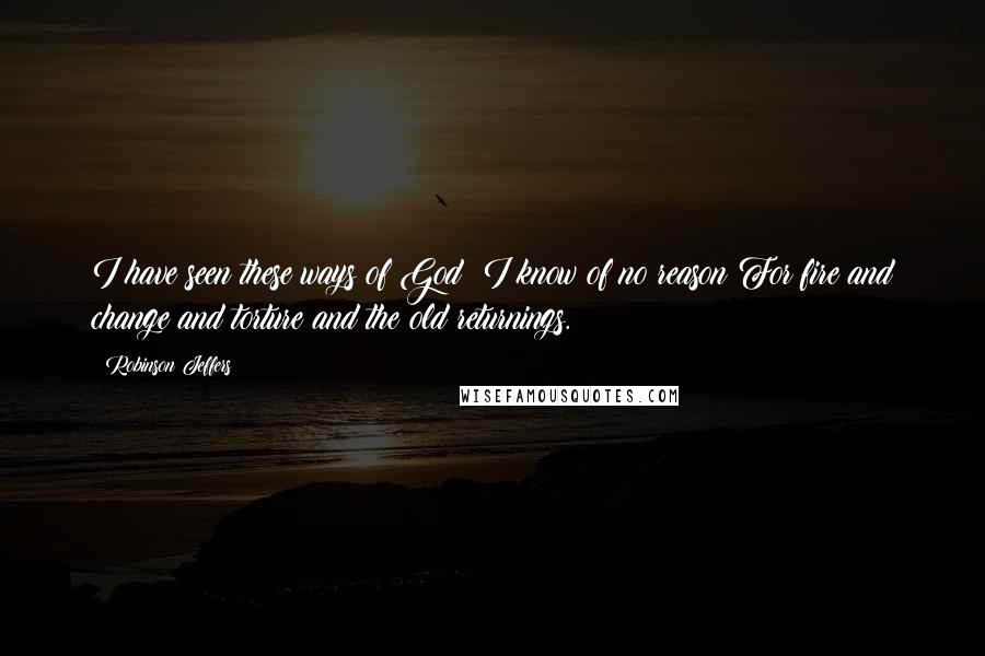 Robinson Jeffers quotes: I have seen these ways of God: I know of no reason For fire and change and torture and the old returnings.