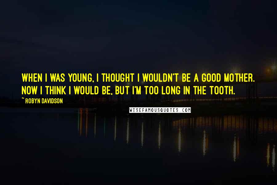 Robyn Davidson quotes: When I was young, I thought I wouldn't be a good mother. Now I think I would be, but I'm too long in the tooth.