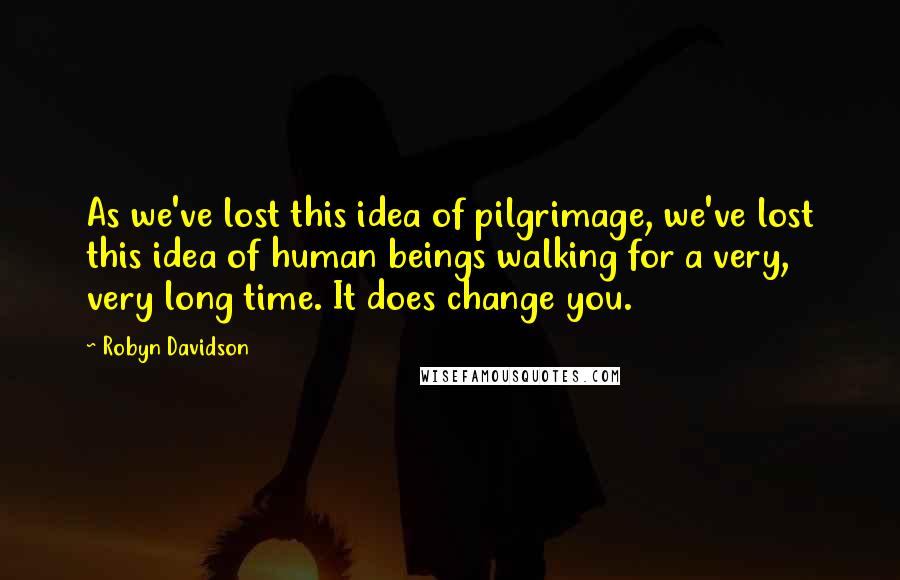 Robyn Davidson quotes: As we've lost this idea of pilgrimage, we've lost this idea of human beings walking for a very, very long time. It does change you.