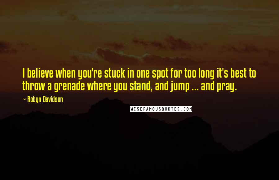 Robyn Davidson quotes: I believe when you're stuck in one spot for too long it's best to throw a grenade where you stand, and jump ... and pray.