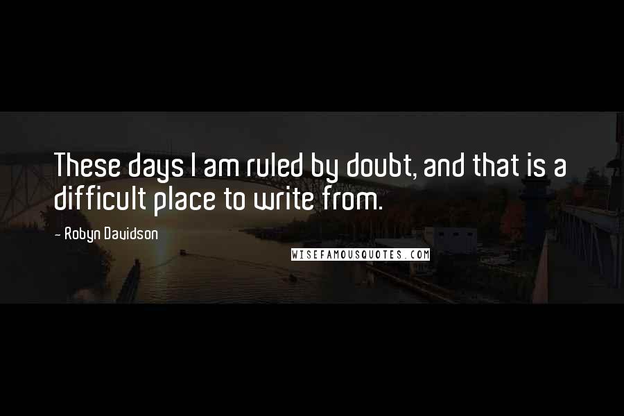 Robyn Davidson quotes: These days I am ruled by doubt, and that is a difficult place to write from.